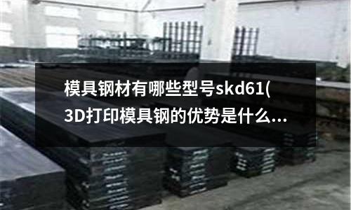 模具钢材有哪些型号skd61(3D打印模具钢的优势是什么?)