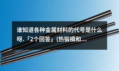 谁知道各种金属材料的代号是什么呀.「2个回答」(热锻模和锤锻模有什么区别?热作模具有是什么「最新回答」)