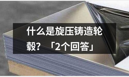 什么是旋压铸造轮毂?「2个回答」