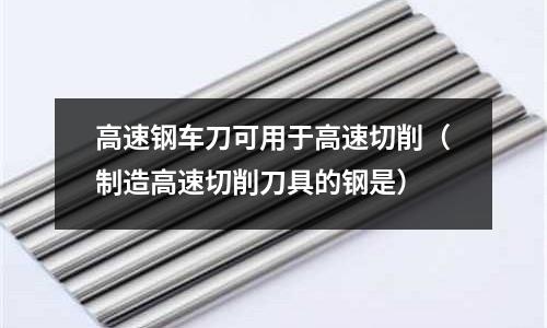 高速钢车刀可用于高速切削(制造高速切削刀具的钢是)