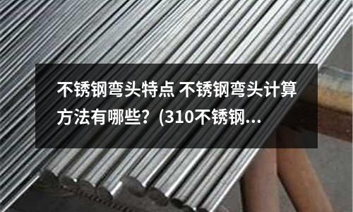 不锈钢弯头特点 不锈钢弯头计算方法有哪些?(310不锈钢棒和310S不锈钢棒有哪些区别?)