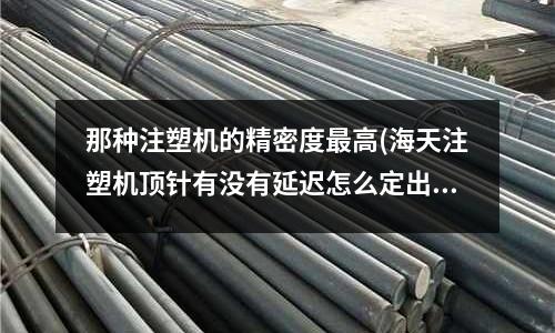 那种注塑机的精密度最高(海天注塑机顶针有没有延迟怎么定出那么慢)