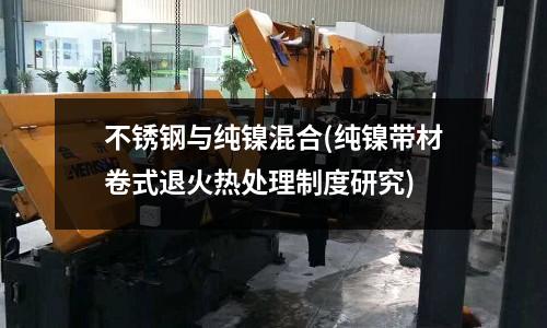 不锈钢与纯镍混合(纯镍带材卷式退火热处理制度研究)