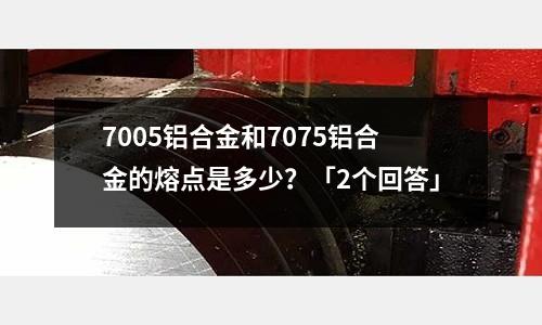 7005铝合金和7075铝合金的熔点是多少?「2个回答」