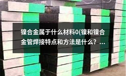 镍合金属于什么材料0(镍和镍合金管焊接特点和方法是什么?)