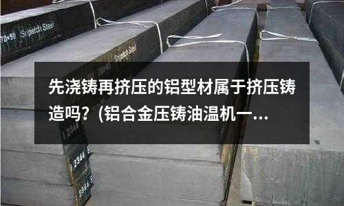 先浇铸再挤压的铝型材属于挤压铸造吗?(铝合金压铸油温机一般设定多少温度)