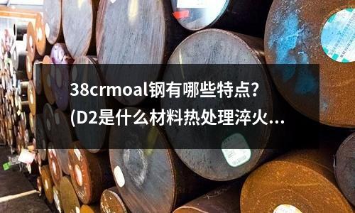 38crmoal钢有哪些特点?(D2是什么材料热处理淬火温度多少?)