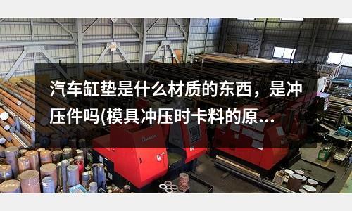 汽车缸垫是什么材质的东西,是冲压件吗(模具冲压时卡料的原因是什么)