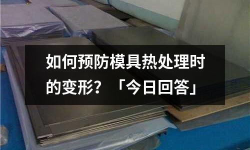 如何预防模具热处理时的变形?「今日回答」