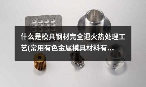 什么是模具钢材完全退火热处理工艺(常用有色金属模具材料有哪些)