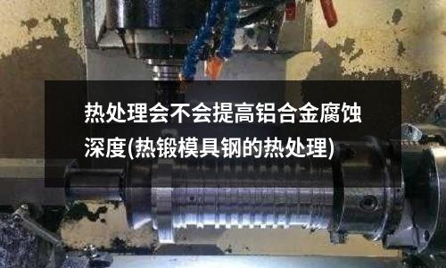 热处理会不会提高铝合金腐蚀深度(热锻模具钢的热处理)