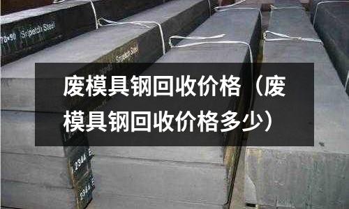 废模具钢回收价格(废模具钢回收价格多少)