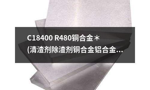C18400 R480铜合金*(清渣剂除渣剂铜合金铝合金锌锡铅*))