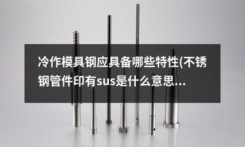 冷作模具钢应具备哪些特性(不锈钢管件印有sus是什么意思?)