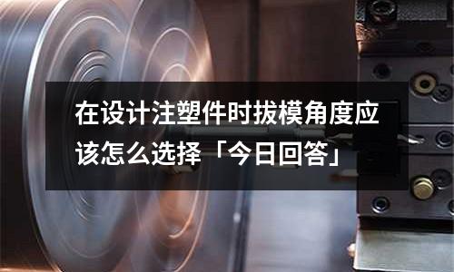 在设计注塑件时拔模角度应该怎么选择「今日回答」
