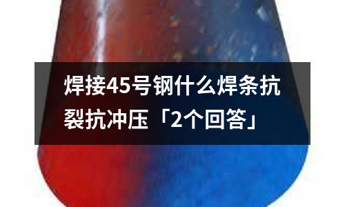 焊接45号钢什么焊条抗裂抗冲压「2个回答」