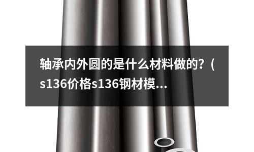 轴承内外圆的是什么材料做的?(s136价格s136钢材模具钢多少钱一公斤)