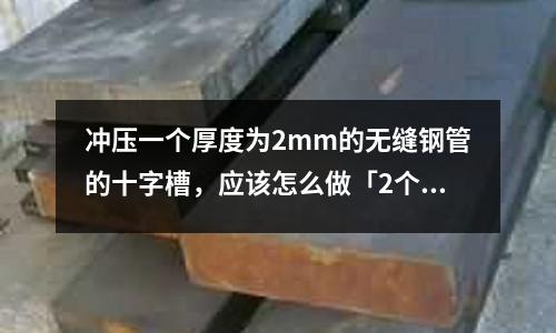 冲压一个厚度为2mm的无缝钢管的十字槽,应该怎么做「2个回答」