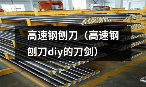 高速钢刨刀(高速钢刨刀diy的刀剑)
