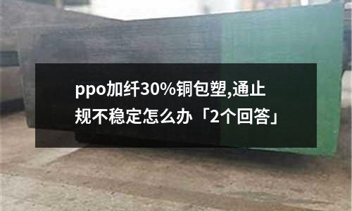 ppo加纤30%铜包塑,通止规不稳定怎么办「2个回答」