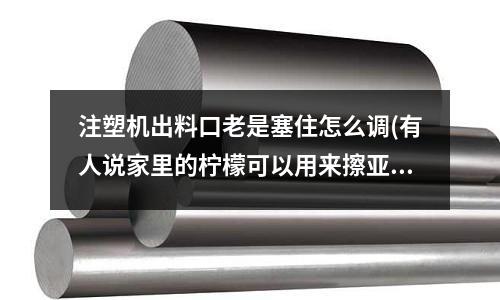 注塑机出料口老是塞住怎么调(有人说家里的柠檬可以用来擦亚克力注塑的制品,这是真的吗?)