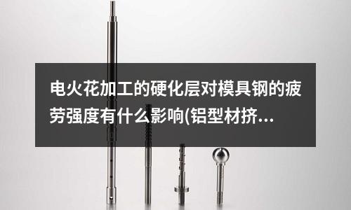 电火花加工的硬化层对模具钢的疲劳强度有什么影响(铝型材挤压模具材料是什么呢)