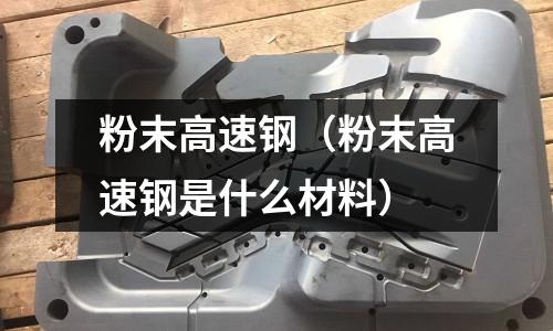 粉末高速钢(粉末高速钢是什么材料)