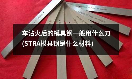 车沾火后的模具钢一般用什么刀(STRA模具钢是什么材料)