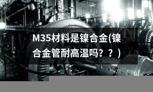 M35材料是镍合金(镍合金管耐高温吗??)