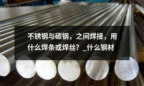 不锈钢与碳钢,之间焊接,用什么焊条或焊丝?_什么钢材