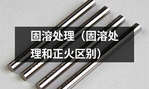 固溶处理(固溶处理和正火区别)