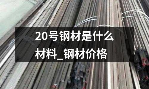 20号钢材是什么材料_钢材价格