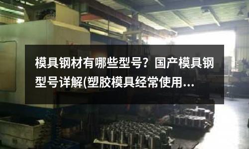 模具钢材有哪些型号?国产模具钢型号详解(塑胶模具经常使用的模具钢材有哪些)