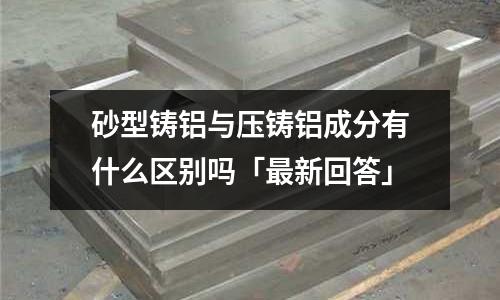 砂型铸铝与压铸铝成分有什么区别吗「最新回答」