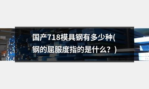 国产718模具钢有多少种(钢的屈服度指的是什么?)