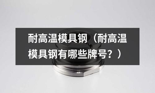 耐高温模具钢(耐高温模具钢有哪些牌号?)