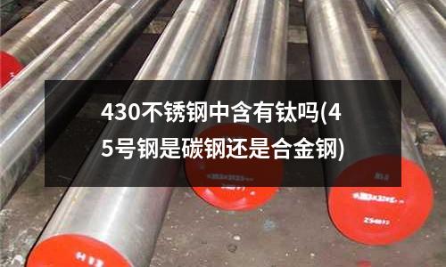 430不锈钢中含有钛吗(45号钢是碳钢还是合金钢)