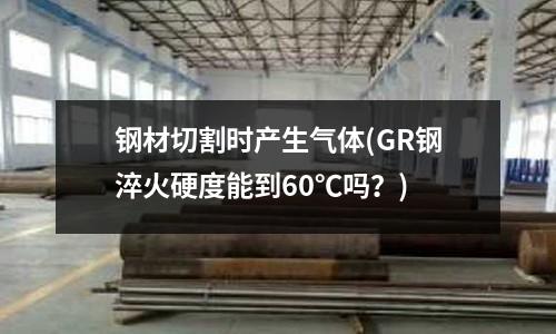 钢材切割时产生气体(GR钢淬火硬度能到60℃吗?)