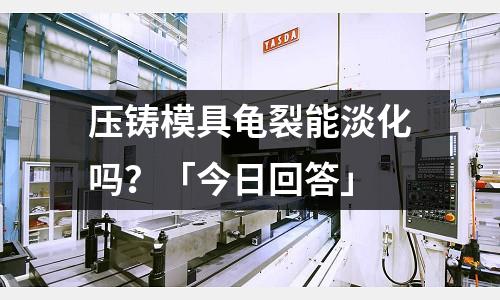 压铸模具龟裂能淡化吗?「今日回答」