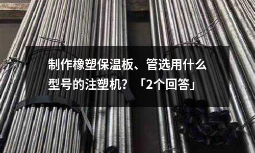 制作橡塑保温板、管选用什么型号的注塑机?「2个回答」