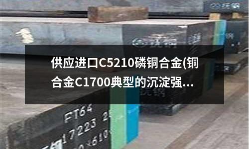 供应进口C5210磷铜合金(铜合金C1700典型的沉淀强化型的铍铜)