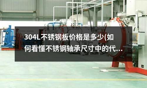 304L不锈钢板价格是多少(如何看懂不锈钢轴承尺寸中的代号?)