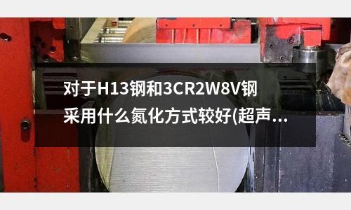 对于H13钢和3CR2W8V钢采用什么氮化方式较好(超声波模具很快发烫是什么原因?)