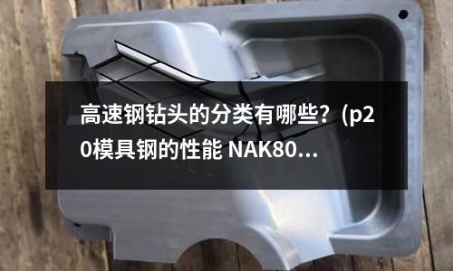 高速钢钻头的分类有哪些?(p20模具钢的性能 NAK80-b的性能)