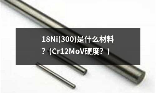 18Ni(300)是什么材料?(Cr12MoV硬度?)