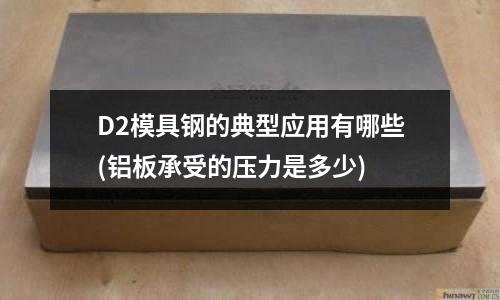 D2模具钢的典型应用有哪些(铝板承受的压力是多少)