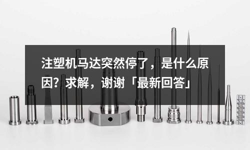 注塑机马达突然停了,是什么原因?求解,谢谢「最新回答」