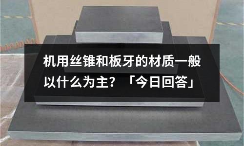 机用丝锥和板牙的材质一般以什么为主?「今日回答」