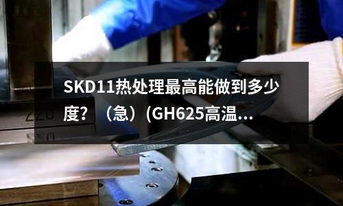 SKD11热处理最高能做到多少度?(急)(GH625高温合金轧钢温度是多少?)