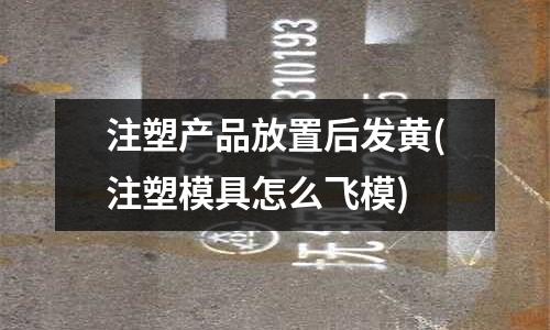 注塑产品放置后发黄(注塑模具怎么飞模)